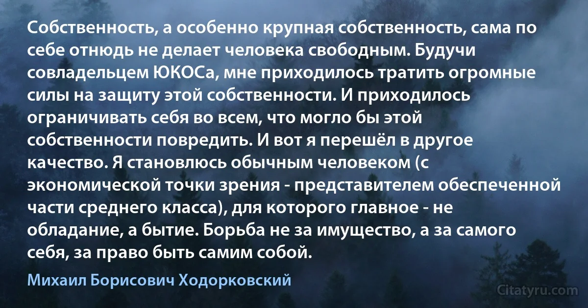 Собственность, а особенно крупная собственность, сама по себе отнюдь не делает человека свободным. Будучи совладельцем ЮКОСа, мне приходилось тратить огромные силы на защиту этой собственности. И приходилось ограничивать себя во всем, что могло бы этой собственности повредить. И вот я перешёл в другое качество. Я становлюсь обычным человеком (с экономической точки зрения - представителем обеспеченной части среднего класса), для которого главное - не обладание, а бытие. Борьба не за имущество, а за самого себя, за право быть самим собой. (Михаил Борисович Ходорковский)