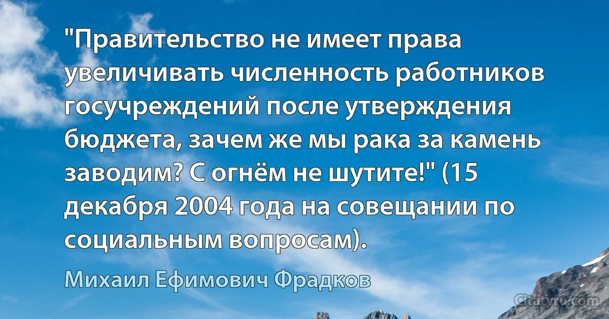 "Правительство не имеет права увеличивать численность работников госучреждений после утверждения бюджета, зачем же мы рака за камень заводим? С огнём не шутите!" (15 декабря 2004 года на совещании по социальным вопросам). (Михаил Ефимович Фрадков)