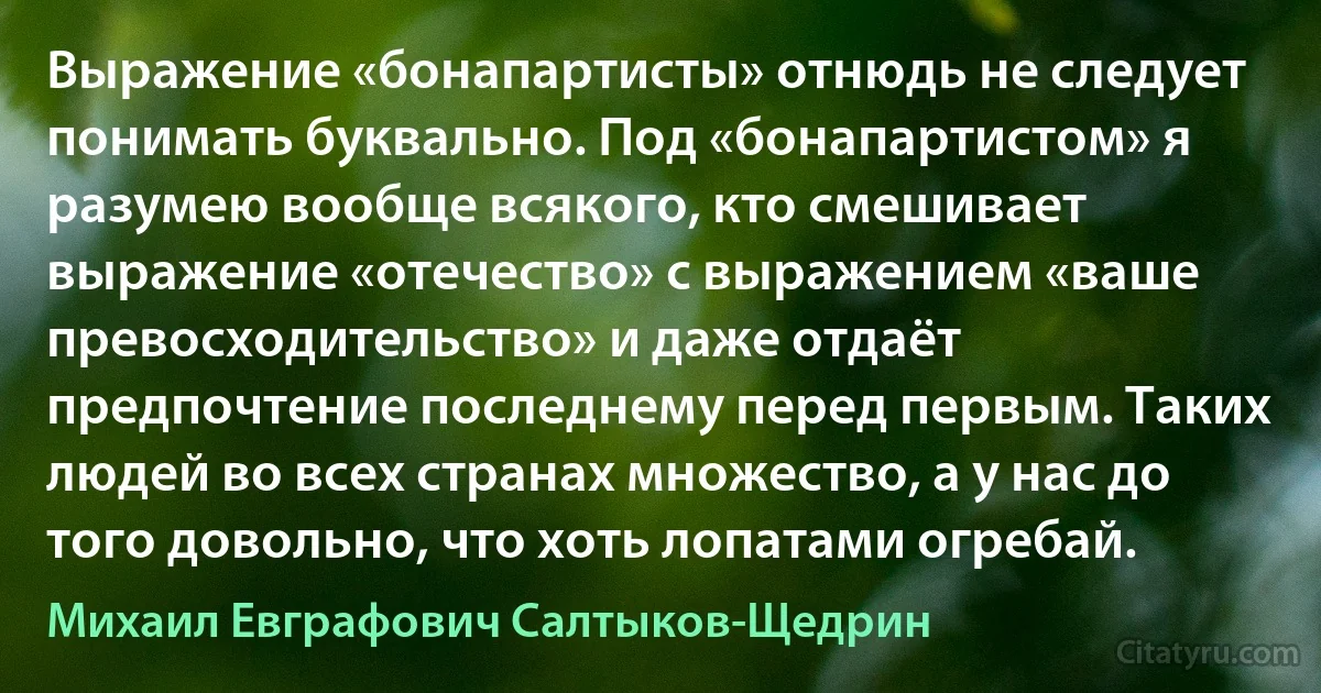 Выражение «бонапартисты» отнюдь не следует понимать буквально. Под «бонапартистом» я разумею вообще всякого, кто смешивает выражение «отечество» с выражением «ваше превосходительство» и даже отдаёт предпочтение последнему перед первым. Таких людей во всех странах множество, а у нас до того довольно, что хоть лопатами огребай. (Михаил Евграфович Салтыков-Щедрин)