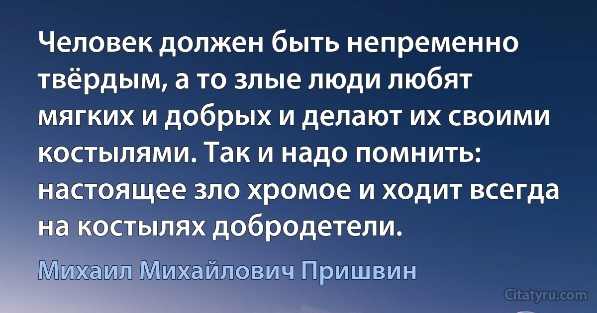 Человек должен быть непременно твёрдым, а то злые люди любят мягких и добрых и делают их своими костылями. Так и надо помнить: настоящее зло хромое и ходит всегда на костылях добродетели. (Михаил Михайлович Пришвин)