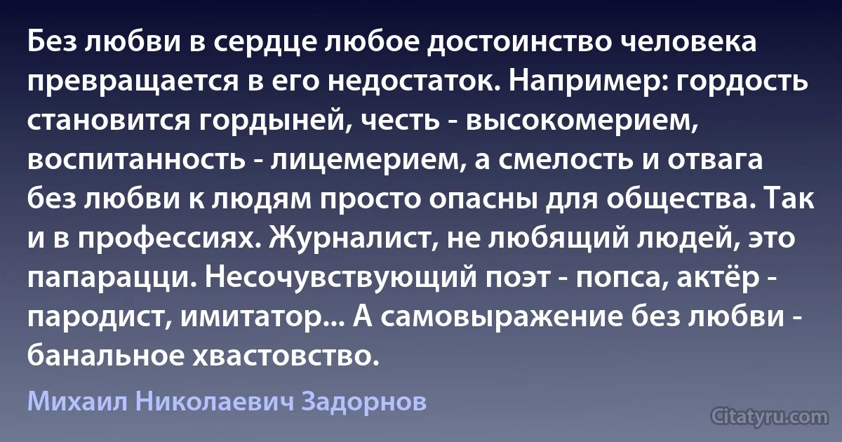 Без любви в сердце любое достоинство человека превращается в его недостаток. Например: гордость становится гордыней, честь - высокомерием, воспитанность - лицемерием, а смелость и отвага без любви к людям просто опасны для общества. Так и в профессиях. Журналист, не любящий людей, это папарацци. Несочувствующий поэт - попса, актёр - пародист, имитатор... А самовыражение без любви - банальное хвастовство. (Михаил Николаевич Задорнов)