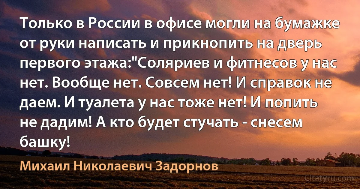 Только в России в офисе могли на бумажке от руки написать и прикнопить на дверь первого этажа:"Соляриев и фитнесов у нас нет. Вообще нет. Совсем нет! И справок не даем. И туалета у нас тоже нет! И попить не дадим! А кто будет стучать - снесем башку! (Михаил Николаевич Задорнов)