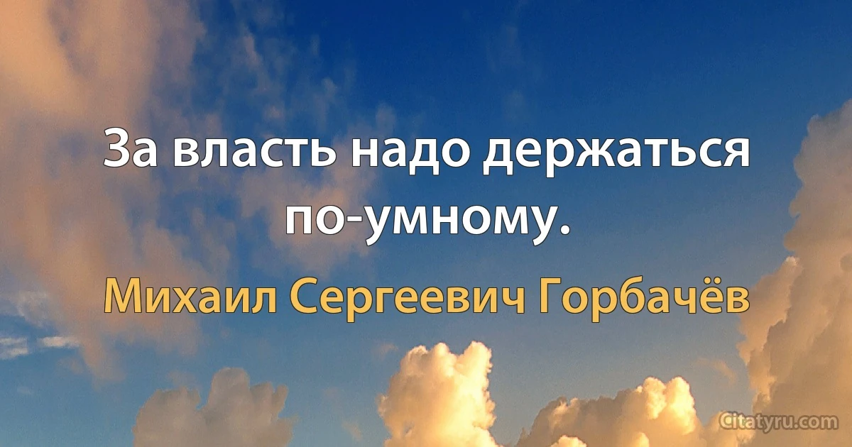 За власть надо держаться по-умному. (Михаил Сергеевич Горбачёв)