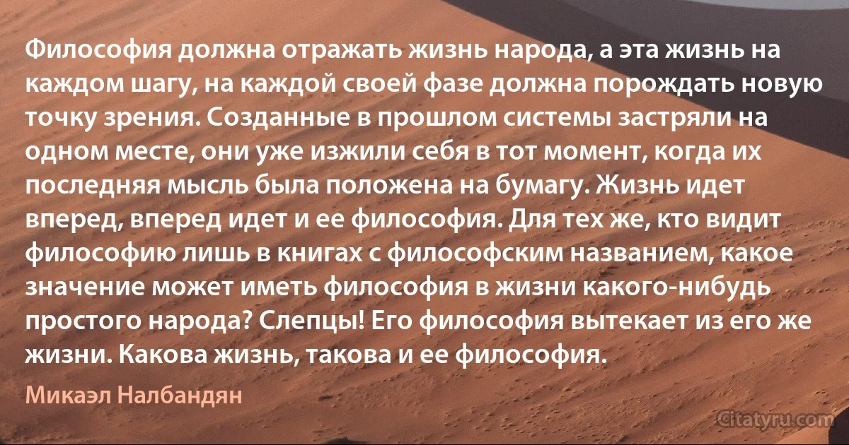 Философия должна отражать жизнь народа, а эта жизнь на каждом шагу, на каждой своей фазе должна порождать новую точку зрения. Созданные в прошлом системы застряли на одном месте, они уже изжили себя в тот момент, когда их последняя мысль была положена на бумагу. Жизнь идет вперед, вперед идет и ее философия. Для тех же, кто видит философию лишь в книгах с философским названием, какое значение может иметь философия в жизни какого-нибудь простого народа? Слепцы! Его философия вытекает из его же жизни. Какова жизнь, такова и ее философия. (Микаэл Налбандян)