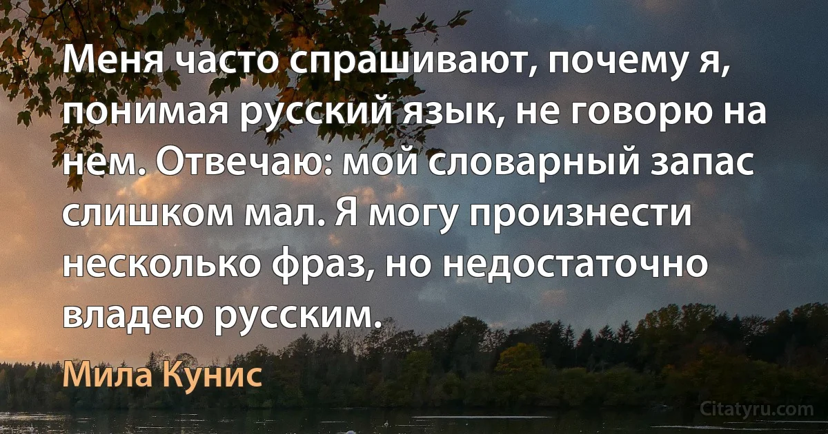 Меня часто спрашивают, почему я, понимая русский язык, не говорю на нем. Отвечаю: мой словарный запас слишком мал. Я могу произнести несколько фраз, но недостаточно владею русским. (Мила Кунис)