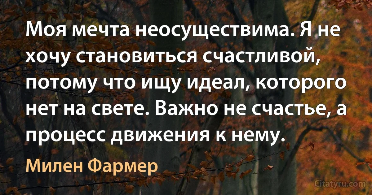 Моя мечта неосуществима. Я не хочу становиться счастливой, потому что ищу идеал, которого нет на свете. Важно не счастье, а процесс движения к нему. (Милен Фармер)