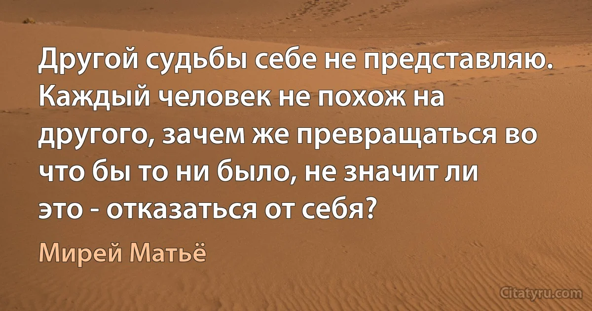 Другой судьбы себе не представляю. Каждый человек не похож на другого, зачем же превращаться во что бы то ни было, не значит ли это - отказаться от себя? (Мирей Матьё)