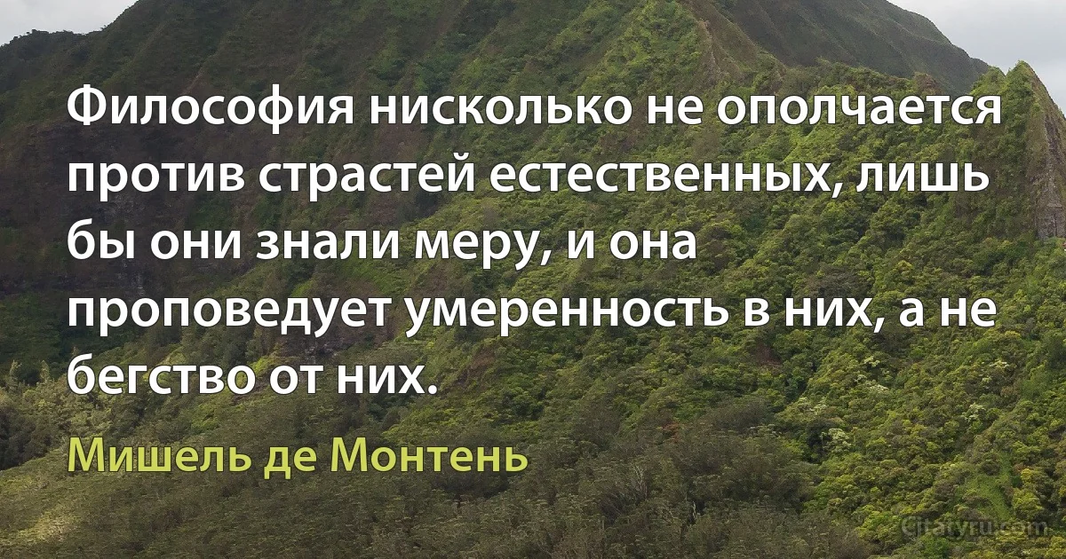 Философия нисколько не ополчается против страстей естественных, лишь бы они знали меру, и она проповедует умеренность в них, а не бегство от них. (Мишель де Монтень)