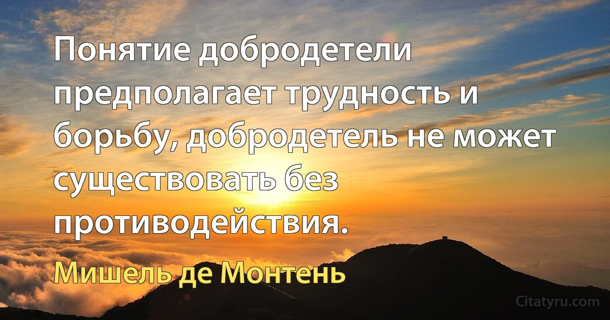 Понятие добродетели предполагает трудность и борьбу, добродетель не может существовать без противодействия. (Мишель де Монтень)