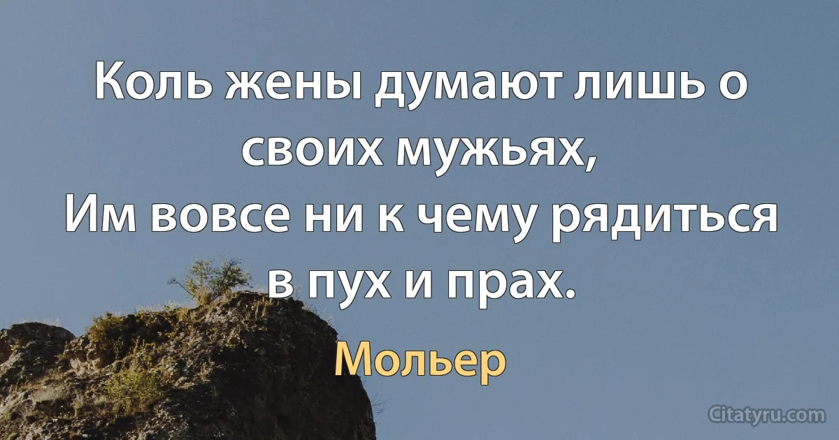 Коль жены думают лишь о своих мужьях,
Им вовсе ни к чему рядиться в пух и прах. (Мольер)