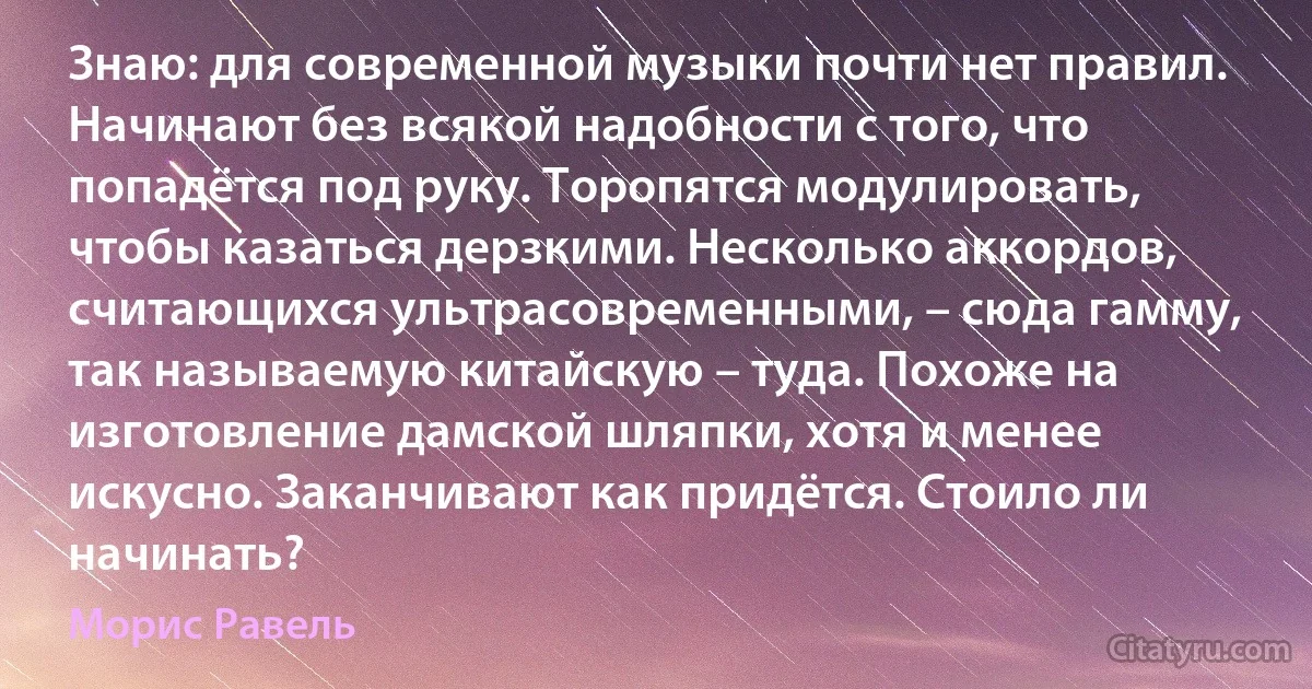 Знаю: для современной музыки почти нет правил. Начинают без всякой надобности с того, что попадётся под руку. Торопятся модулировать, чтобы казаться дерзкими. Несколько аккордов, считающихся ультрасовременными, – сюда гамму, так называемую китайскую – туда. Похоже на изготовление дамской шляпки, хотя и менее искусно. Заканчивают как придётся. Стоило ли начинать? (Морис Равель)