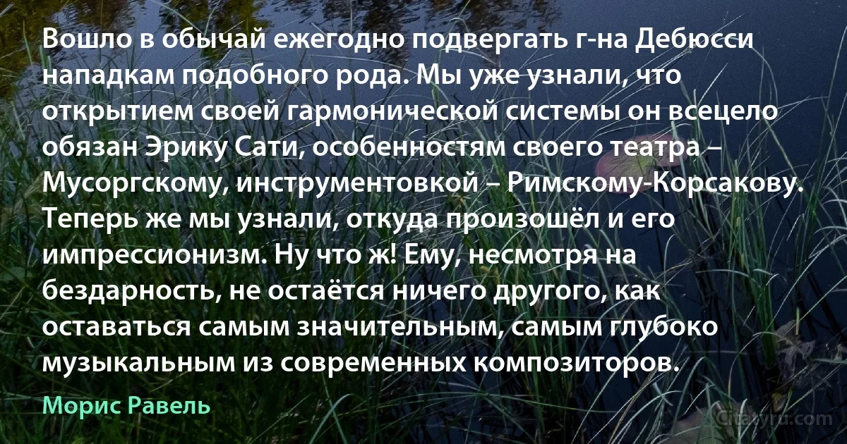 Вошло в обычай ежегодно подвергать г-на Дебюсси нападкам подобного рода. Мы уже узнали, что открытием своей гармонической системы он всецело обязан Эрику Сати, особенностям своего театра – Мусоргскому, инструментовкой – Римскому-Корсакову. Теперь же мы узнали, откуда произошёл и его импрессионизм. Ну что ж! Ему, несмотря на бездарность, не остаётся ничего другого, как оставаться самым значительным, самым глубоко музыкальным из современных композиторов. (Морис Равель)