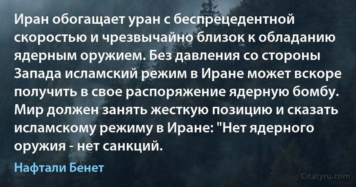 Иран обогащает уран с беспрецедентной скоростью и чрезвычайно близок к обладанию ядерным оружием. Без давления со стороны Запада исламский режим в Иране может вскоре получить в свое распоряжение ядерную бомбу. Мир должен занять жесткую позицию и сказать исламскому режиму в Иране: "Нет ядерного оружия - нет санкций. (Нафтали Бенет)