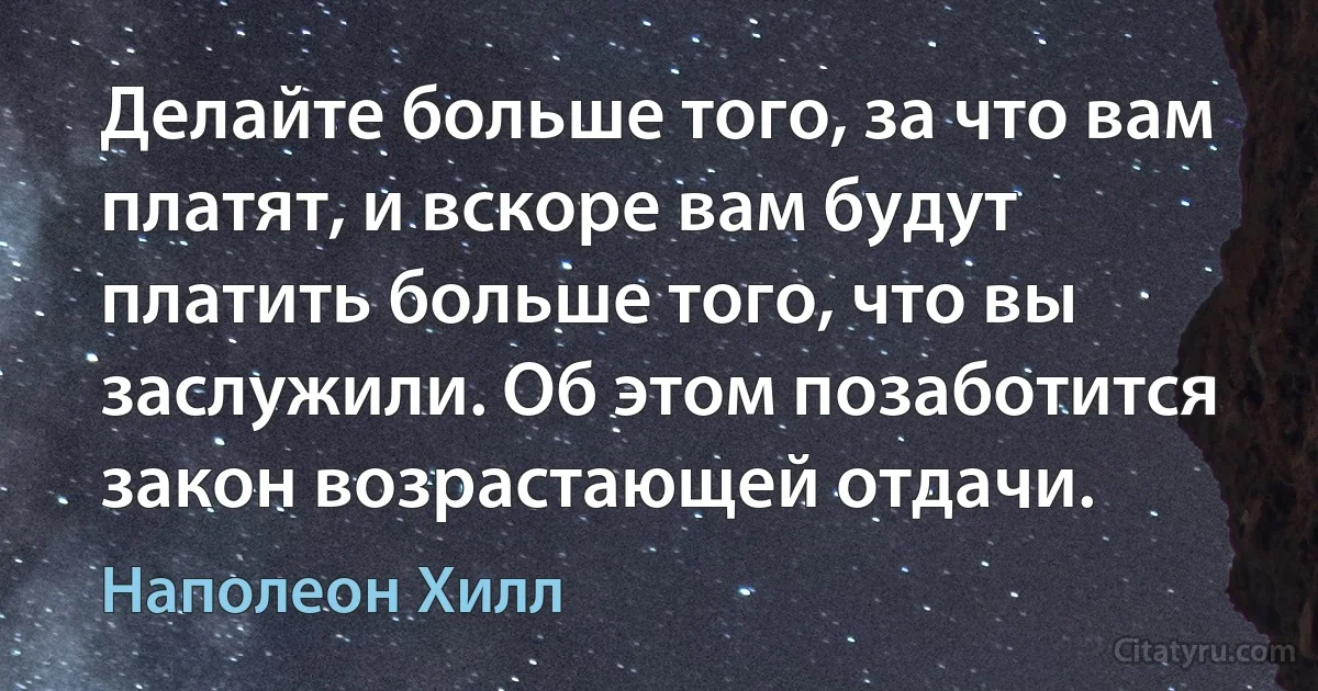 Делайте больше того, за что вам платят, и вскоре вам будут платить больше того, что вы заслужили. Об этом позаботится закон возрастающей отдачи. (Наполеон Хилл)