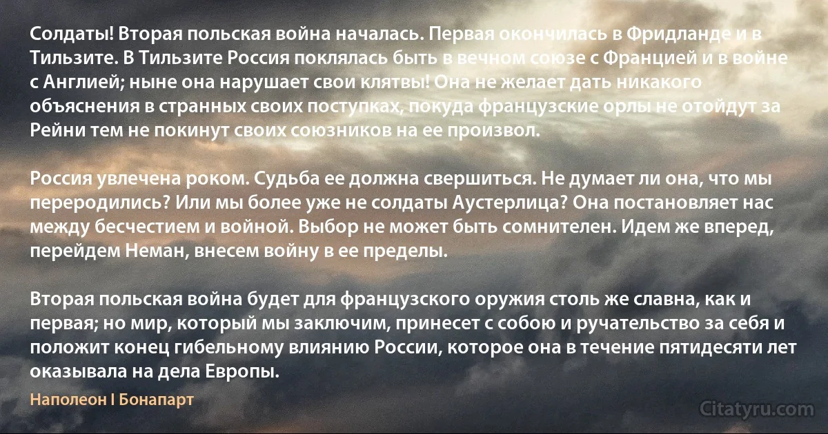 Солдаты! Вторая польская война началась. Первая окончилась в Фридланде и в Тильзите. В Тильзите Россия поклялась быть в вечном союзе с Францией и в войне с Англией; ныне она нарушает свои клятвы! Она не желает дать никакого объяснения в странных своих поступках, покуда французские орлы не отойдут за Рейни тем не покинут своих союзников на ее произвол.

Россия увлечена роком. Судьба ее должна свершиться. Не думает ли она, что мы переродились? Или мы более уже не солдаты Аустерлица? Она постановляет нас между бесчестием и войной. Выбор не может быть сомнителен. Идем же вперед, перейдем Неман, внесем войну в ее пределы.

Вторая польская война будет для французского оружия столь же славна, как и первая; но мир, который мы заключим, принесет с собою и ручательство за себя и положит конец гибельному влиянию России, которое она в течение пятидесяти лет оказывала на дела Европы. (Наполеон I Бонапарт)