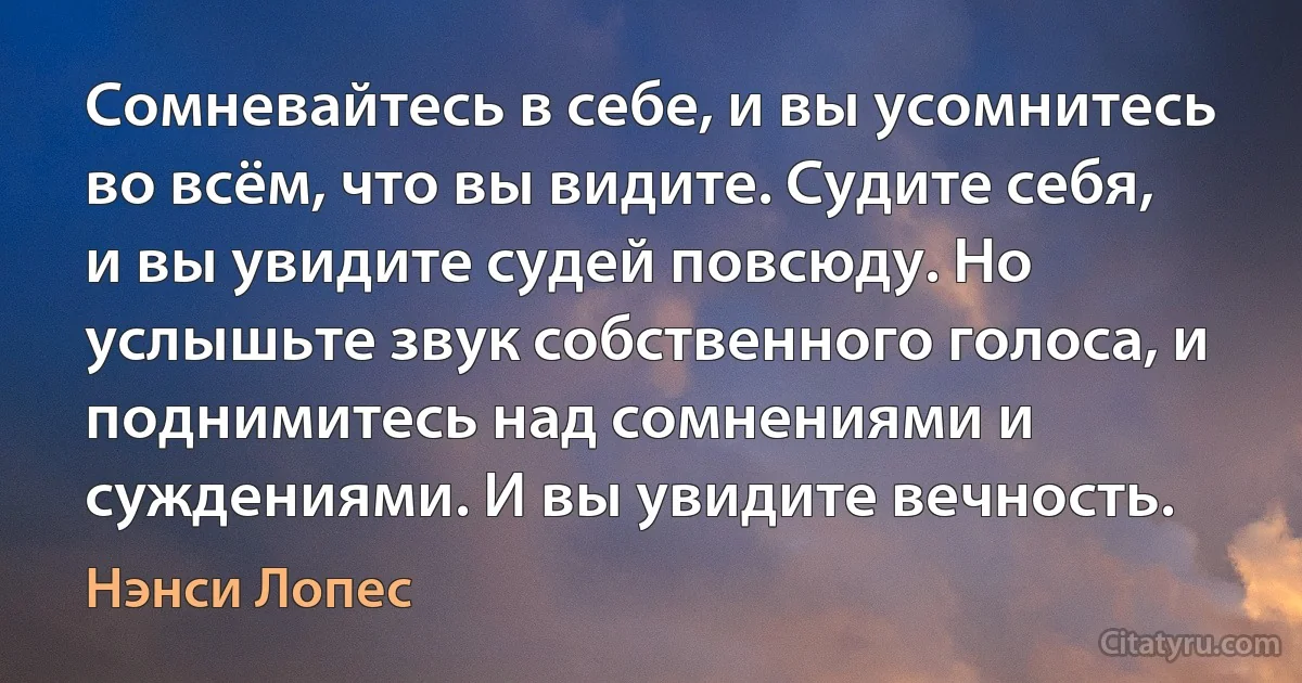 Сомневайтесь в себе, и вы усомнитесь во всём, что вы видите. Судите себя, и вы увидите судей повсюду. Но услышьте звук собственного голоса, и поднимитесь над сомнениями и суждениями. И вы увидите вечность. (Нэнси Лопес)