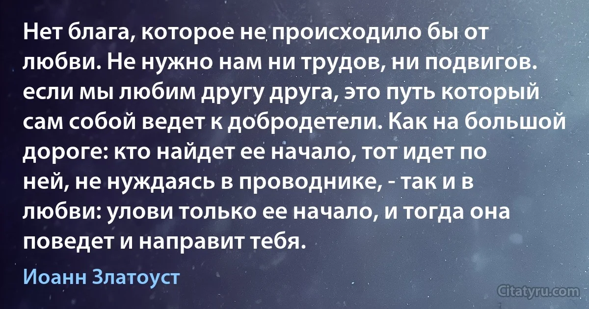 Нет блага, которое не происходило бы от любви. Не нужно нам ни трудов, ни подвигов. если мы любим другу друга, это путь который сам собой ведет к добродетели. Как на большой дороге: кто найдет ее начало, тот идет по ней, не нуждаясь в проводнике, - так и в любви: улови только ее начало, и тогда она поведет и направит тебя. (Иоанн Златоуст)