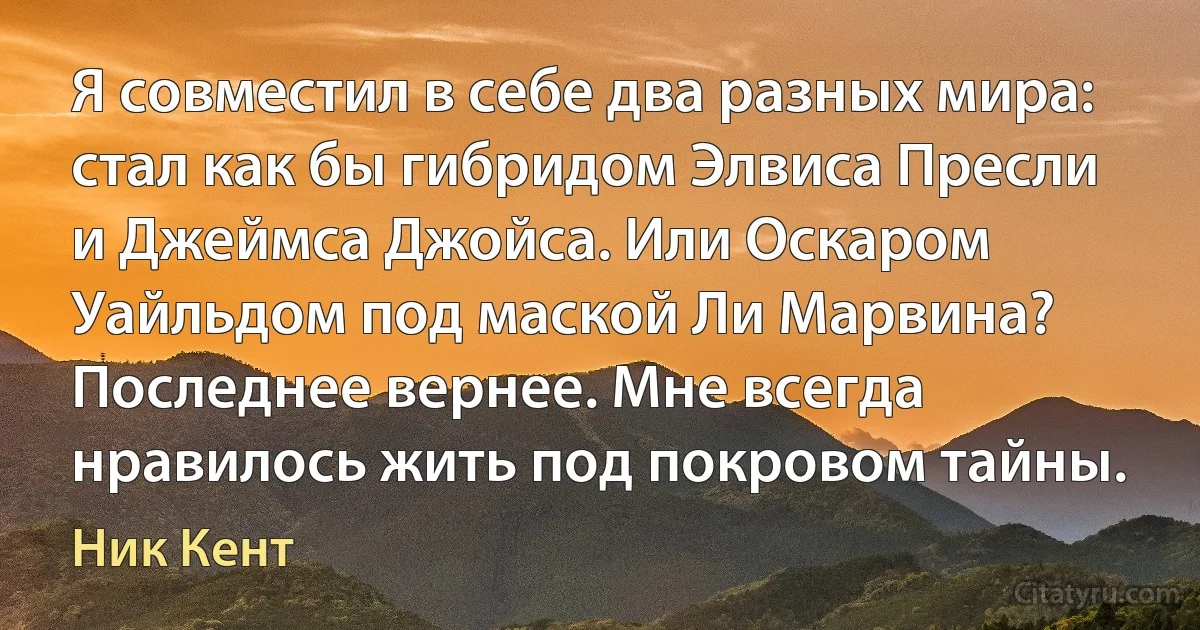 Я совместил в себе два разных мира: стал как бы гибридом Элвиса Пресли и Джеймса Джойса. Или Оскаром Уайльдом под маской Ли Марвина? Последнее вернее. Мне всегда нравилось жить под покровом тайны. (Ник Кент)