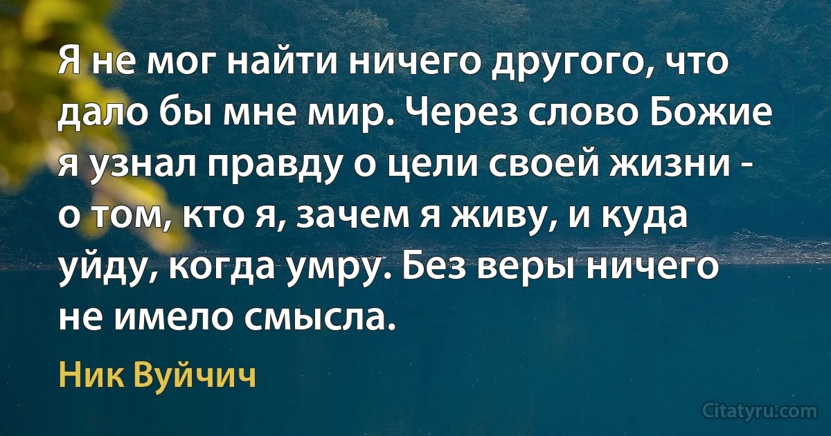 Я не мог найти ничего другого, что дало бы мне мир. Через слово Божие я узнал правду о цели своей жизни - о том, кто я, зачем я живу, и куда уйду, когда умру. Без веры ничего не имело смысла. (Ник Вуйчич)