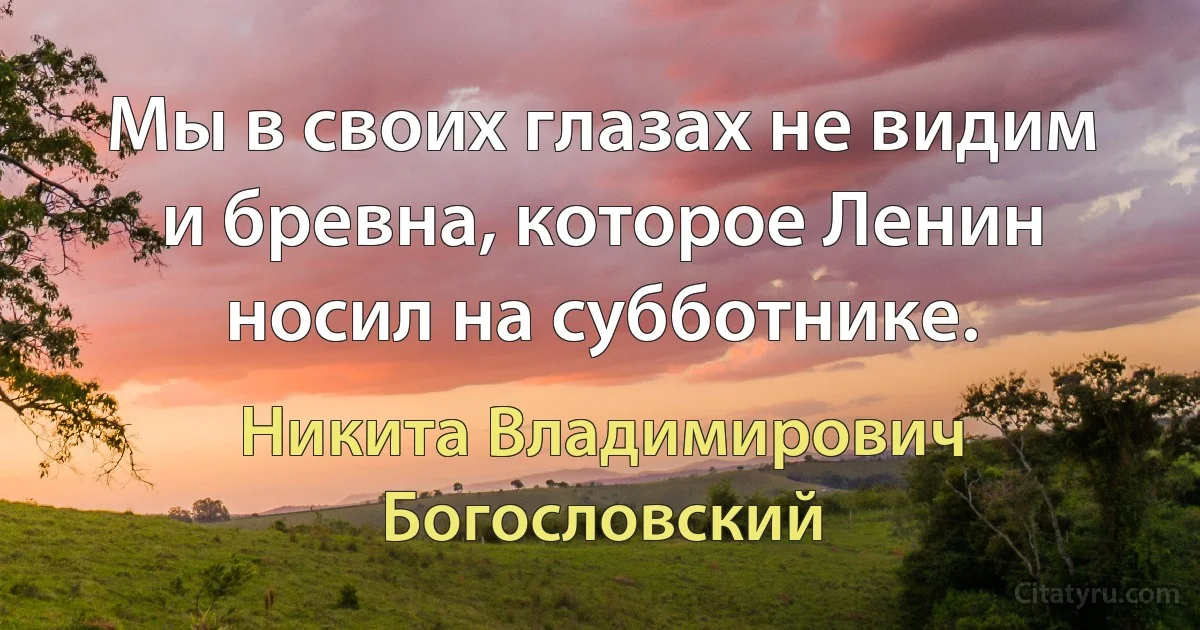 Мы в своих глазах не видим и бревна, которое Ленин носил на субботнике. (Никита Владимирович Богословский)