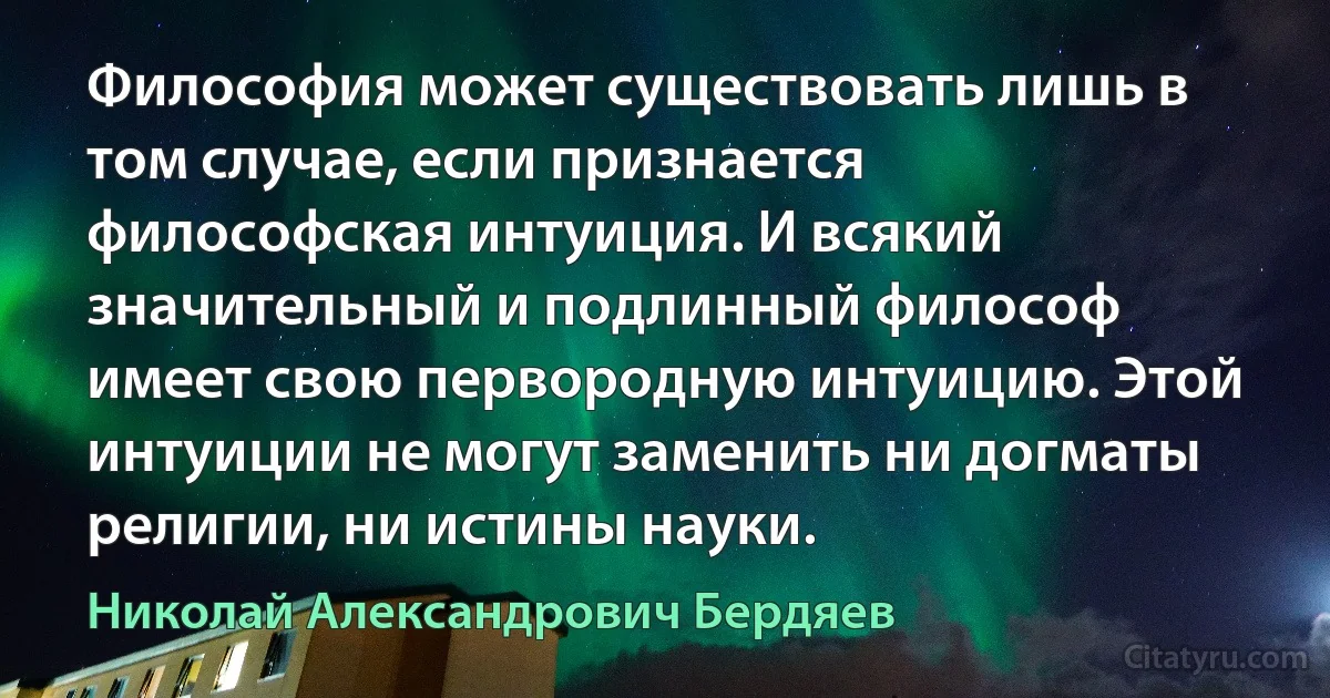 Философия может существовать лишь в том случае, если признается философская интуиция. И всякий значительный и подлинный философ имеет свою первородную интуицию. Этой интуиции не могут заменить ни догматы религии, ни истины науки. (Николай Александрович Бердяев)