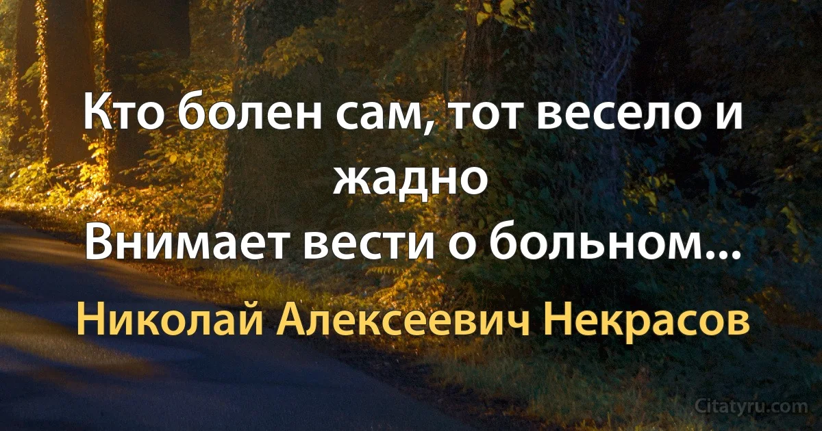 Кто болен сам, тот весело и жадно
Внимает вести о больном... (Николай Алексеевич Некрасов)