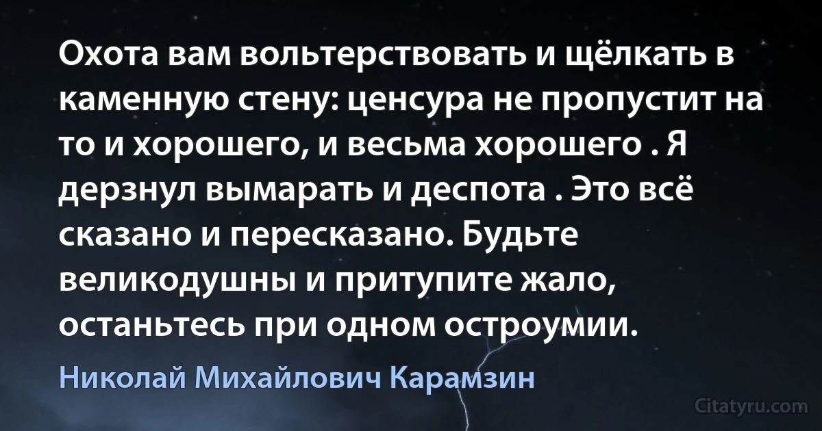 Охота вам вольтерствовать и щёлкать в каменную стену: ценсура не пропустит на то и хорошего, и весьма хорошего . Я дерзнул вымарать и деспота . Это всё сказано и пересказано. Будьте великодушны и притупите жало, останьтесь при одном остроумии. (Николай Михайлович Карамзин)