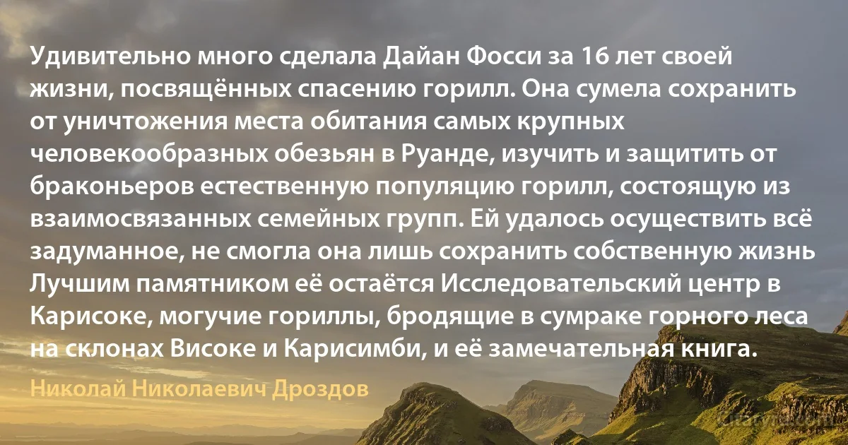 Удивительно много сделала Дайан Фосси за 16 лет своей жизни, посвящённых спасению горилл. Она сумела сохранить от уничтожения места обитания самых крупных человекообразных обезьян в Руанде, изучить и защитить от браконьеров естественную популяцию горилл, состоящую из взаимосвязанных семейных групп. Ей удалось осуществить всё задуманное, не смогла она лишь сохранить собственную жизнь Лучшим памятником её остаётся Исследовательский центр в Карисоке, могучие гориллы, бродящие в сумраке горного леса на склонах Високе и Карисимби, и её замечательная книга. (Николай Николаевич Дроздов)