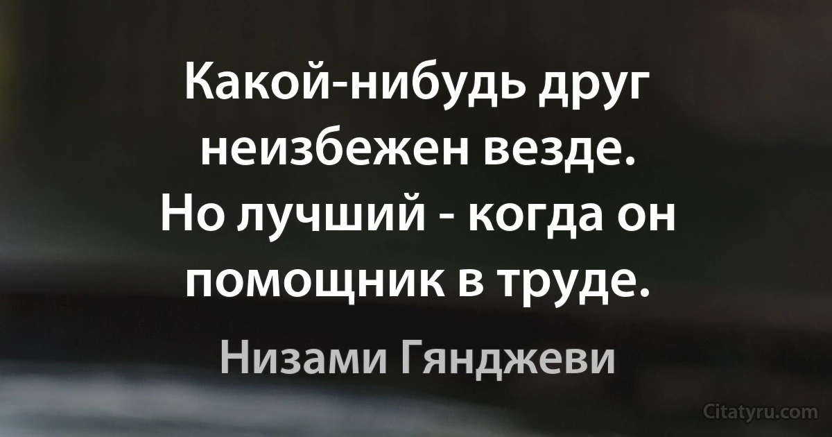 Какой-нибудь друг неизбежен везде.
Но лучший - когда он помощник в труде. (Низами Гянджеви)