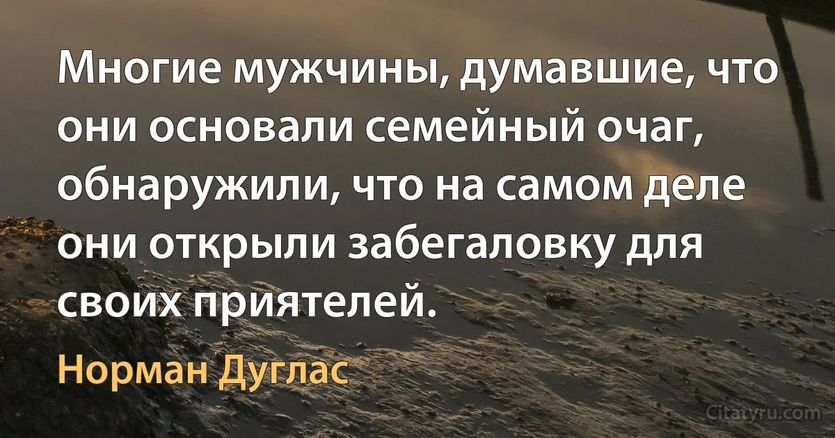 Многие мужчины, думавшие, что они основали семейный очаг, обнаружили, что на самом деле они открыли забегаловку для своих приятелей. (Норман Дуглас)