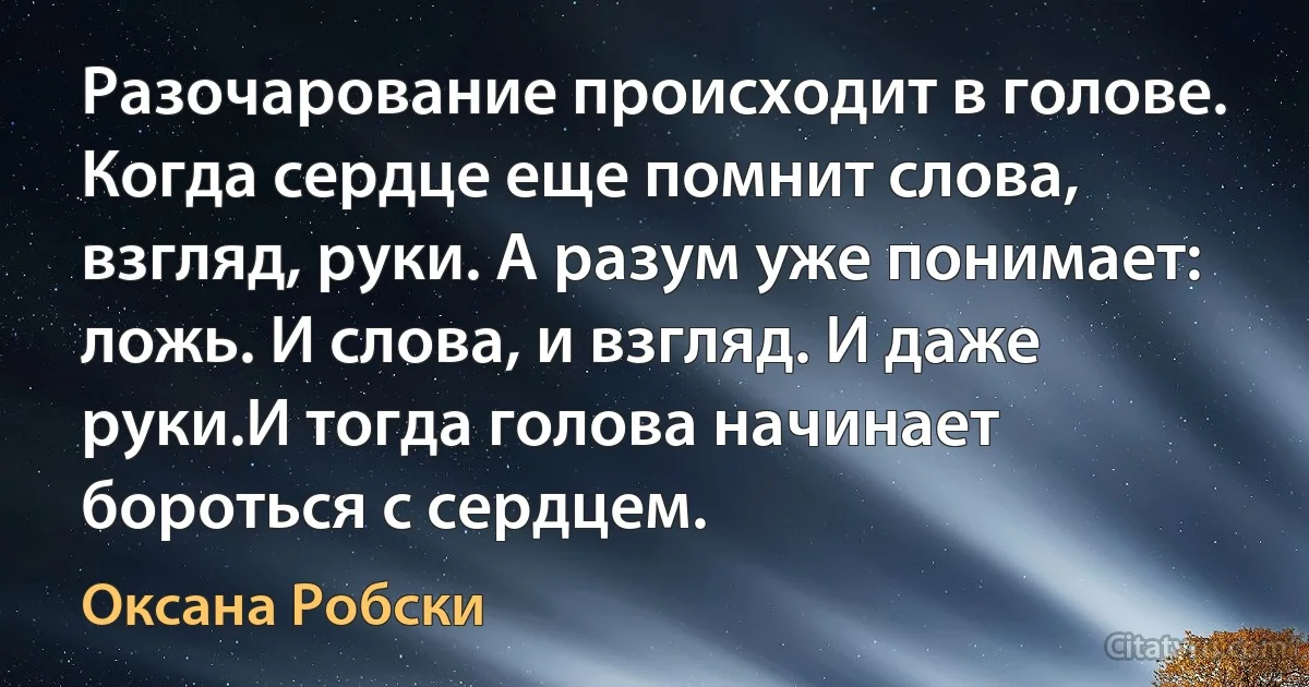 Разочарование происходит в голове. Когда сердце еще помнит слова, взгляд, руки. А разум уже понимает: ложь. И слова, и взгляд. И даже руки.И тогда голова начинает бороться с сердцем. (Оксана Робски)