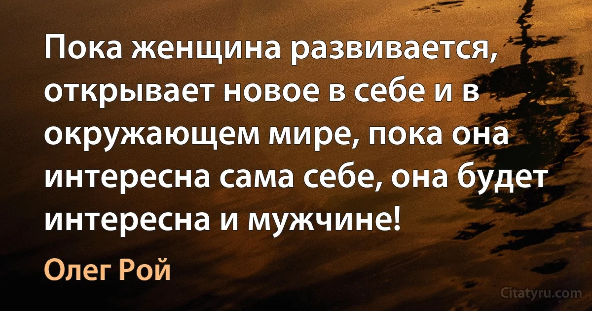 Пока женщина развивается, открывает новое в себе и в окружающем мире, пока она интересна сама себе, она будет интересна и мужчине! (Олег Рой)