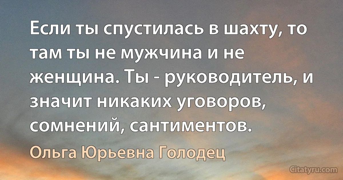 Если ты спустилась в шахту, то там ты не мужчина и не женщина. Ты - руководитель, и значит никаких уговоров, сомнений, сантиментов. (Ольга Юрьевна Голодец)