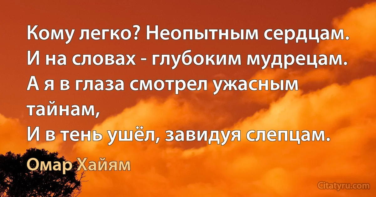 Кому легко? Неопытным сердцам.
И на словах - глубоким мудрецам.
А я в глаза смотрел ужасным тайнам,
И в тень ушёл, завидуя слепцам. (Омар Хайям)