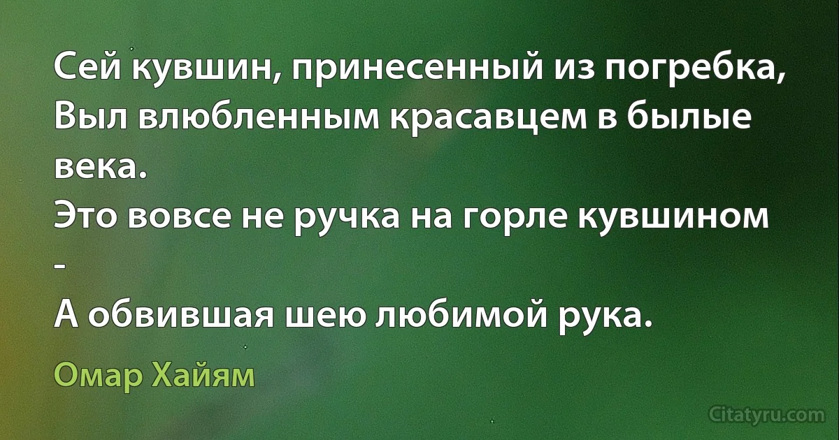 Сей кувшин, принесенный из погребка,
Выл влюбленным красавцем в былые века.
Это вовсе не ручка на горле кувшином -
А обвившая шею любимой рука. (Омар Хайям)