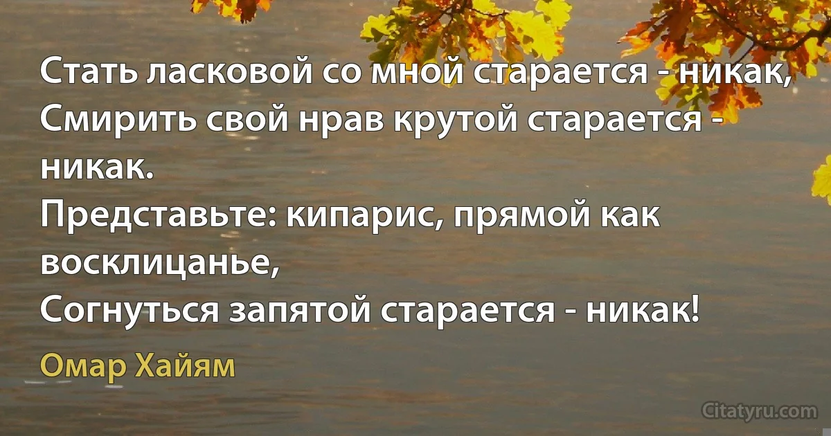 Стать ласковой со мной старается - никак,
Смирить свой нрав крутой старается - никак.
Представьте: кипарис, прямой как восклицанье,
Согнуться запятой старается - никак! (Омар Хайям)