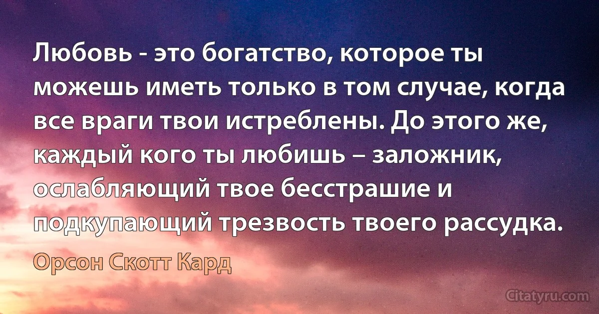 Любовь - это богатство, которое ты можешь иметь только в том случае, когда все враги твои истреблены. До этого же, каждый кого ты любишь – заложник, ослабляющий твое бесстрашие и подкупающий трезвость твоего рассудка. (Орсон Скотт Кард)