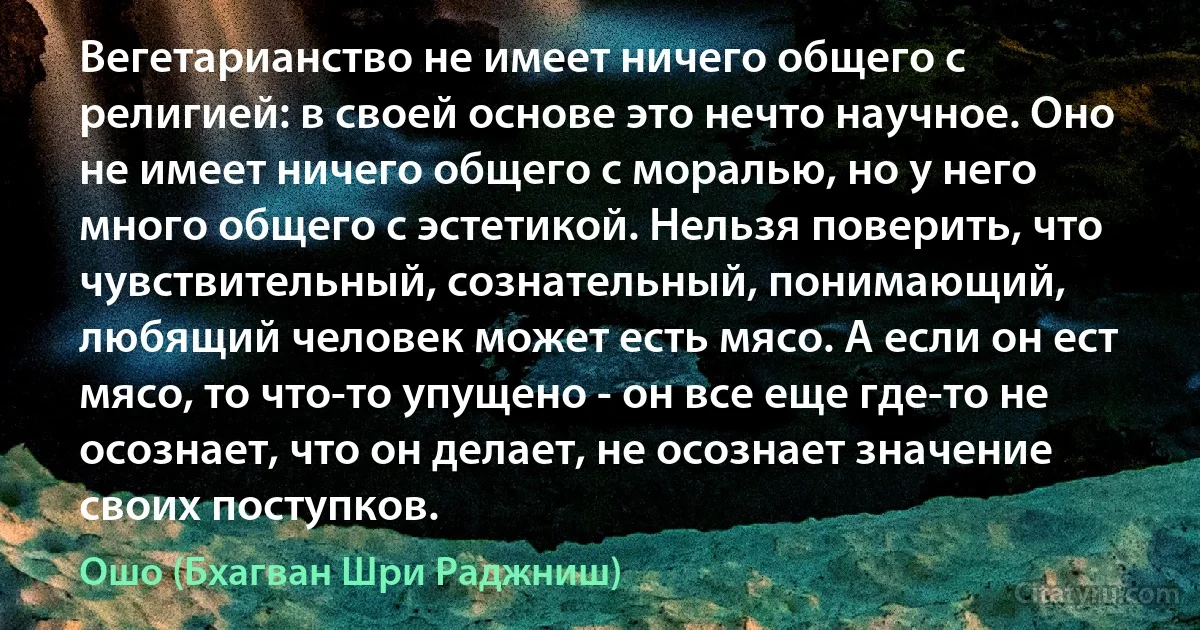 Вегетарианство не имеет ничего общего с религией: в своей основе это нечто научное. Оно не имеет ничего общего с моралью, но у него много общего с эстетикой. Нельзя поверить, что чувствительный, сознательный, понимающий, любящий человек может есть мясо. А если он ест мясо, то что-то упущено - он все еще где-то не осознает, что он делает, не осознает значение своих поступков. (Ошо (Бхагван Шри Раджниш))