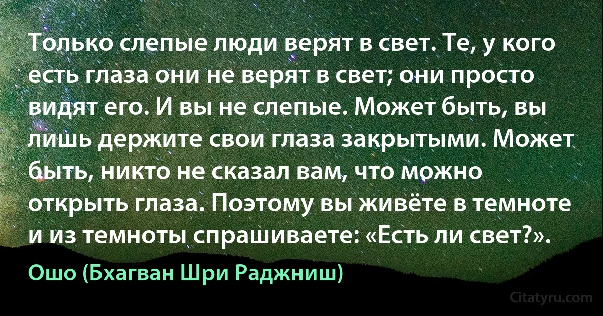 Только слепые люди верят в свет. Те, у кого есть глаза они не верят в свет; они просто видят его. И вы не слепые. Может быть, вы лишь держите свои глаза закрытыми. Может быть, никто не сказал вам, что можно открыть глаза. Поэтому вы живёте в темноте и из темноты спрашиваете: «Есть ли свет?». (Ошо (Бхагван Шри Раджниш))