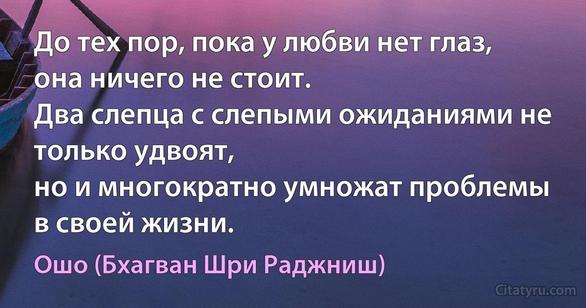 До тех пор, пока у любви нет глаз, она ничего не стоит.
Два слепца с слепыми ожиданиями не только удвоят,
но и многократно умножат проблемы в своей жизни. (Ошо (Бхагван Шри Раджниш))