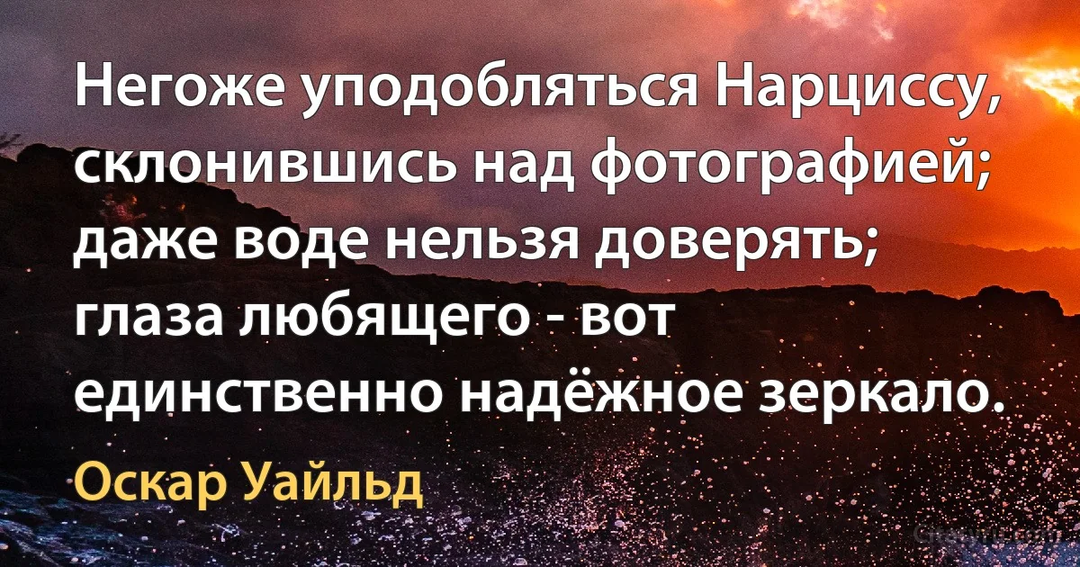 Негоже уподобляться Нарциссу, склонившись над фотографией; даже воде нельзя доверять; глаза любящего - вот единственно надёжное зеркало. (Оскар Уайльд)