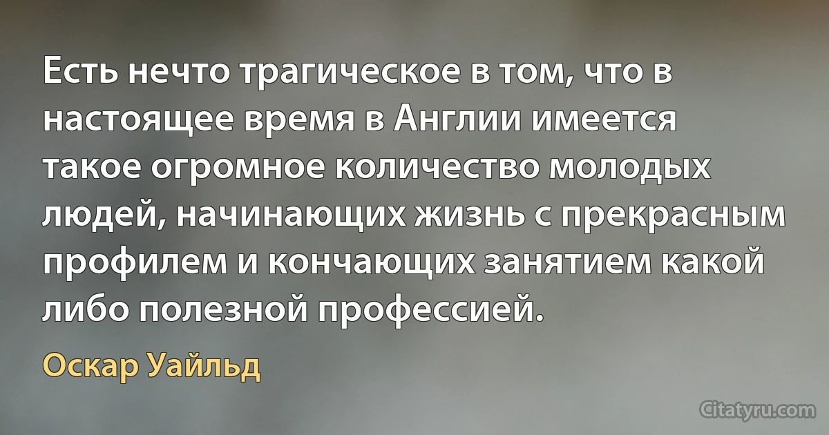 Есть нечто трагическое в том, что в настоящее время в Англии имеется такое огромное количество молодых людей, начинающих жизнь с прекрасным профилем и кончающих занятием какой либо полезной профессией. (Оскар Уайльд)