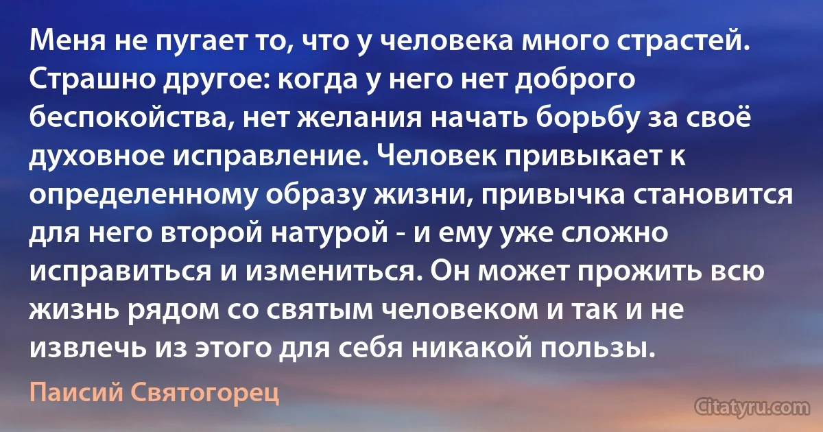 Меня не пугает то, что у человека много страстей. Страшно другое: когда у него нет доброго беспокойства, нет желания начать борьбу за своё духовное исправление. Человек привыкает к определенному образу жизни, привычка становится для него второй натурой - и ему уже сложно исправиться и измениться. Он может прожить всю жизнь рядом со святым человеком и так и не извлечь из этого для себя никакой пользы. (Паисий Святогорец)