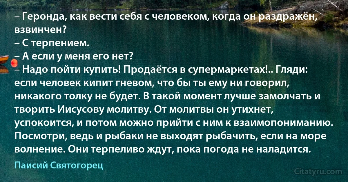 – Геронда, как вести себя с человеком, когда он раздражён, взвинчен?
– С терпением.
– А если у меня его нет?
– Надо пойти купить! Продаётся в супермаркетах!.. Гляди: если человек кипит гневом, что бы ты ему ни говорил, никакого толку не будет. В такой момент лучше замолчать и творить Иисусову молитву. От молитвы он утихнет, успокоится, и потом можно прийти с ним к взаимопониманию. Посмотри, ведь и рыбаки не выходят рыбачить, если на море волнение. Они терпеливо ждут, пока погода не наладится. (Паисий Святогорец)