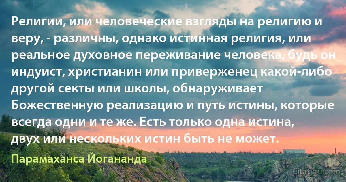 Религии, или человеческие взгляды на религию и веру, - различны, однако истинная религия, или реальное духовное переживание человека, будь он индуист, христианин или приверженец какой-либо другой секты или школы, обнаруживает Божественную реализацию и путь истины, которые всегда одни и те же. Есть только одна истина, двух или нескольких истин быть не может. (Парамаханса Йогананда)