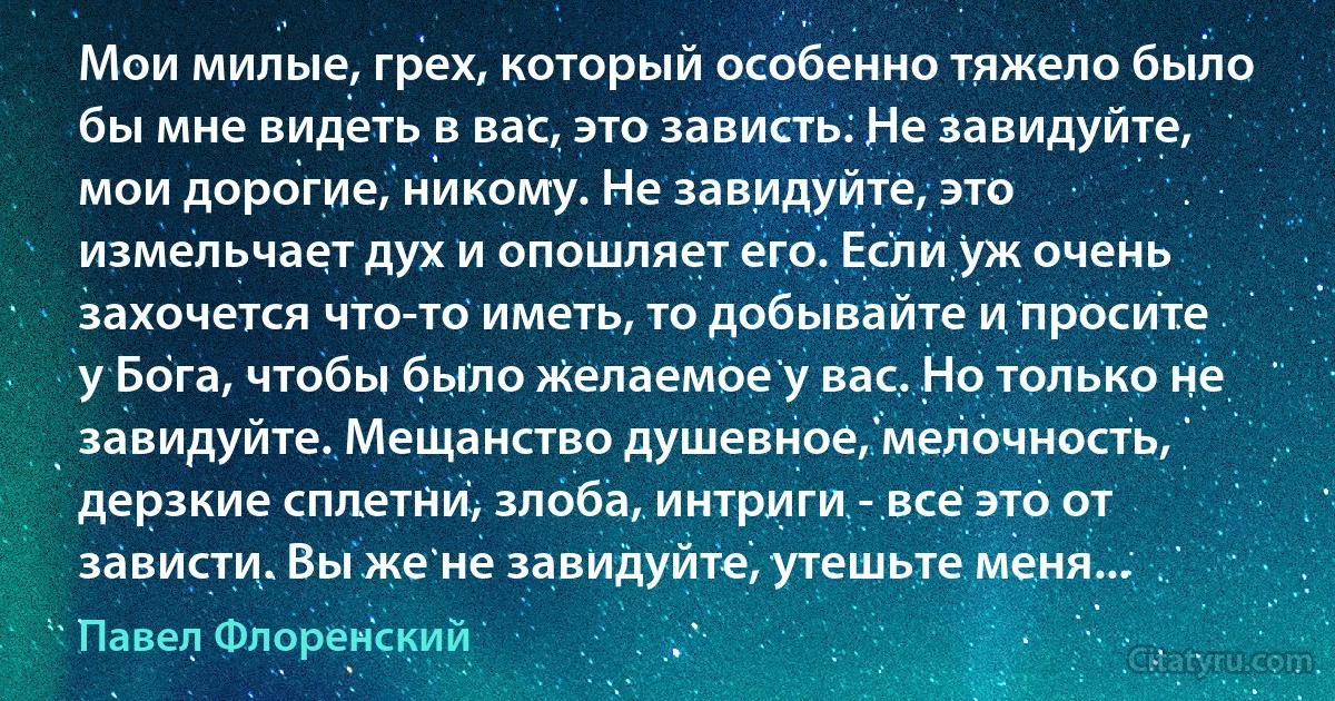 Мои милые, грех, который особенно тяжело было бы мне видеть в вас, это зависть. Не завидуйте, мои дорогие, никому. Не завидуйте, это измельчает дух и опошляет его. Если уж очень захочется что-то иметь, то добывайте и просите у Бога, чтобы было желаемое у вас. Но только не завидуйте. Мещанство душевное, мелочность, дерзкие сплетни, злоба, интриги - все это от зависти. Вы же не завидуйте, утешьте меня... (Павел Флоренский)