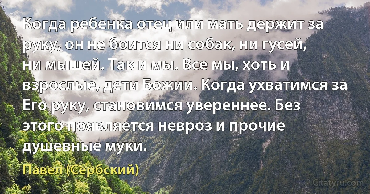 Когда ребенка отец или мать держит за руку, он не боится ни собак, ни гусей, ни мышей. Так и мы. Все мы, хоть и взрослые, дети Божии. Когда ухватимся за Его руку, становимся увереннее. Без этого появляется невроз и прочие душевные муки. (Павел (Сербский))