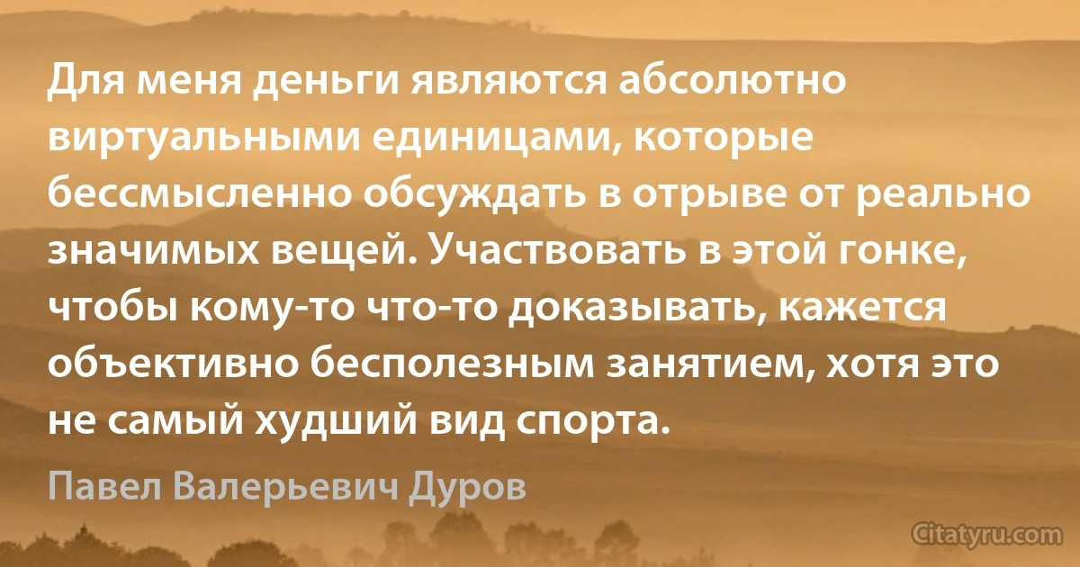 Для меня деньги являются абсолютно виртуальными единицами, которые бессмысленно обсуждать в отрыве от реально значимых вещей. Участвовать в этой гонке, чтобы кому-то что-то доказывать, кажется объективно бесполезным занятием, хотя это не самый худший вид спорта. (Павел Валерьевич Дуров)