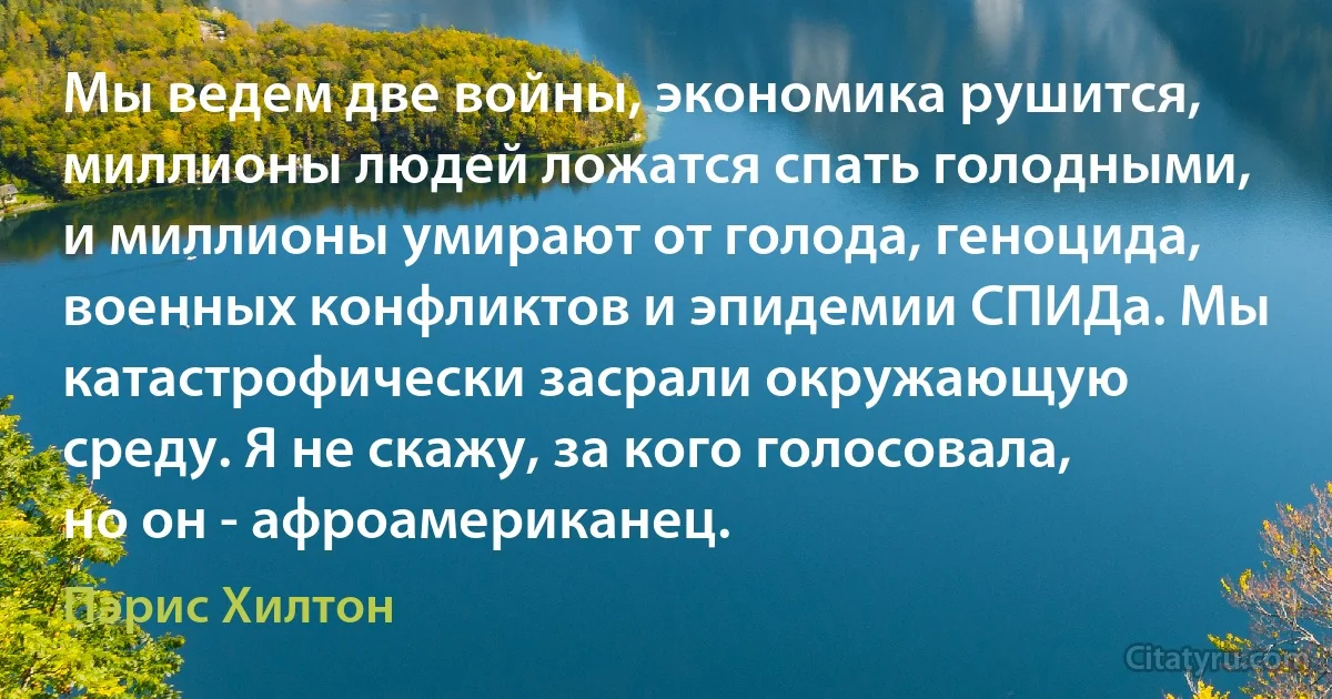 Мы ведем две войны, экономика рушится, миллионы людей ложатся спать голодными, и миллионы умирают от голода, геноцида, военных конфликтов и эпидемии СПИДа. Мы катастрофически засрали окружающую среду. Я не скажу, за кого голосовала, но он - афроамериканец. (Пэрис Хилтон)