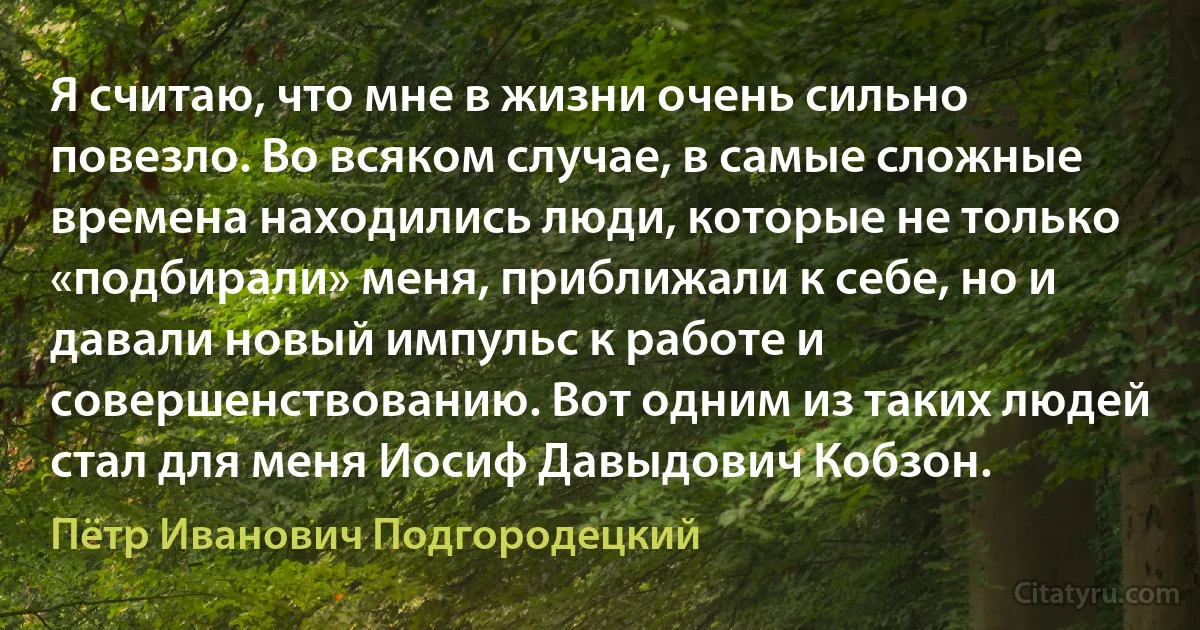 Я считаю, что мне в жизни очень сильно повезло. Во всяком случае, в самые сложные времена находились люди, которые не только «подбирали» меня, приближали к себе, но и давали новый импульс к работе и совершенствованию. Вот одним из таких людей стал для меня Иосиф Давыдович Кобзон. (Пётр Иванович Подгородецкий)